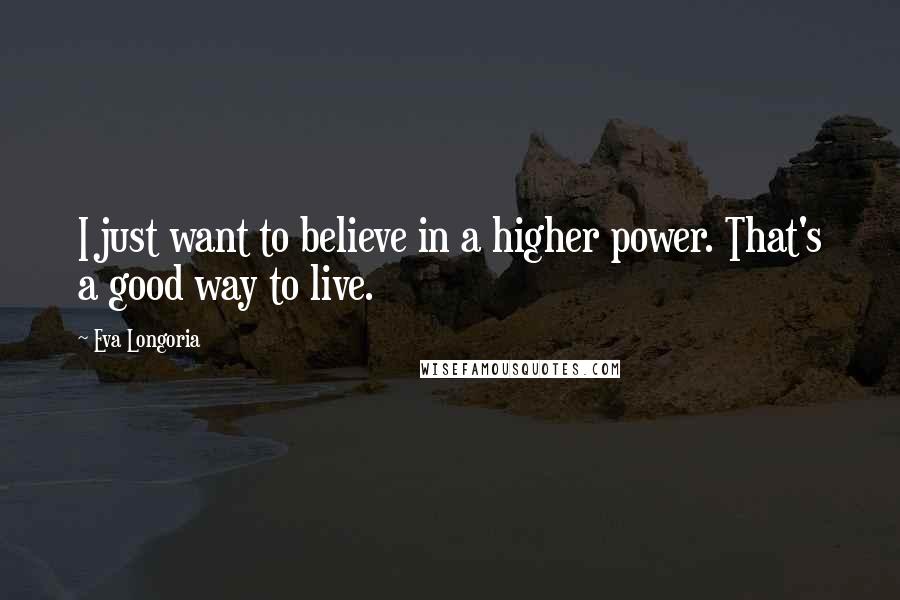 Eva Longoria Quotes: I just want to believe in a higher power. That's a good way to live.