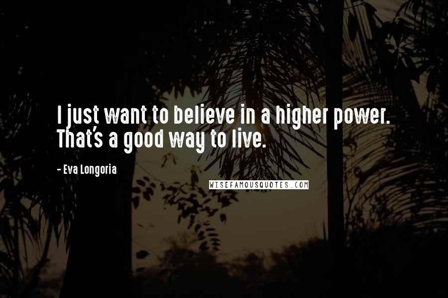 Eva Longoria Quotes: I just want to believe in a higher power. That's a good way to live.