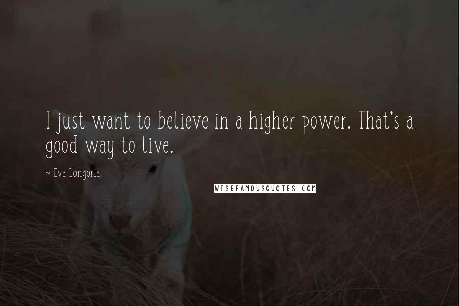 Eva Longoria Quotes: I just want to believe in a higher power. That's a good way to live.