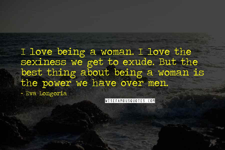 Eva Longoria Quotes: I love being a woman. I love the sexiness we get to exude. But the best thing about being a woman is the power we have over men.