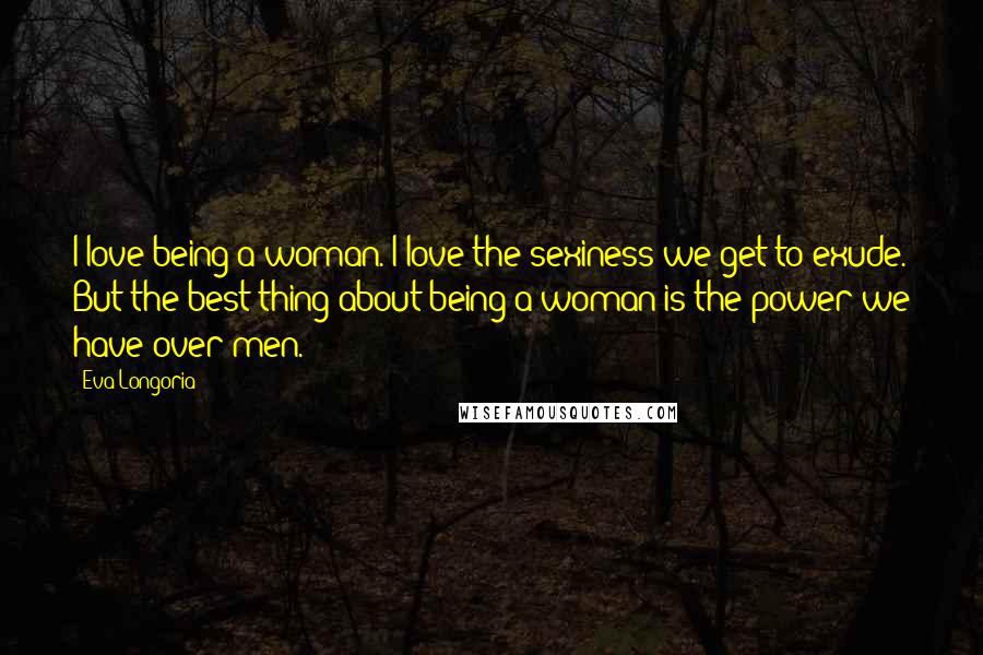 Eva Longoria Quotes: I love being a woman. I love the sexiness we get to exude. But the best thing about being a woman is the power we have over men.