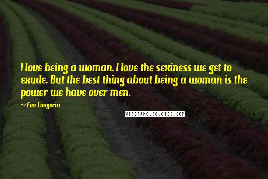 Eva Longoria Quotes: I love being a woman. I love the sexiness we get to exude. But the best thing about being a woman is the power we have over men.