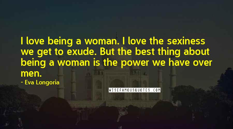 Eva Longoria Quotes: I love being a woman. I love the sexiness we get to exude. But the best thing about being a woman is the power we have over men.