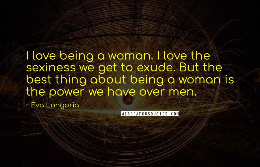 Eva Longoria Quotes: I love being a woman. I love the sexiness we get to exude. But the best thing about being a woman is the power we have over men.