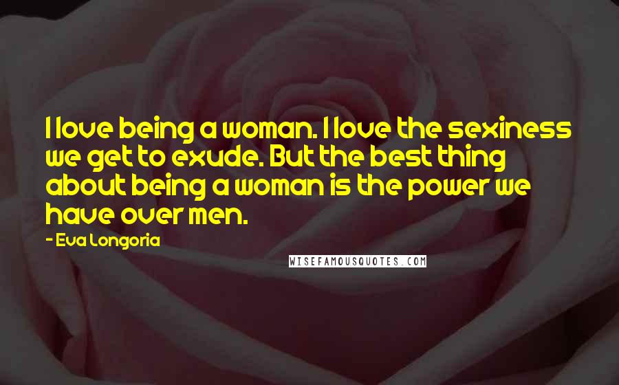 Eva Longoria Quotes: I love being a woman. I love the sexiness we get to exude. But the best thing about being a woman is the power we have over men.