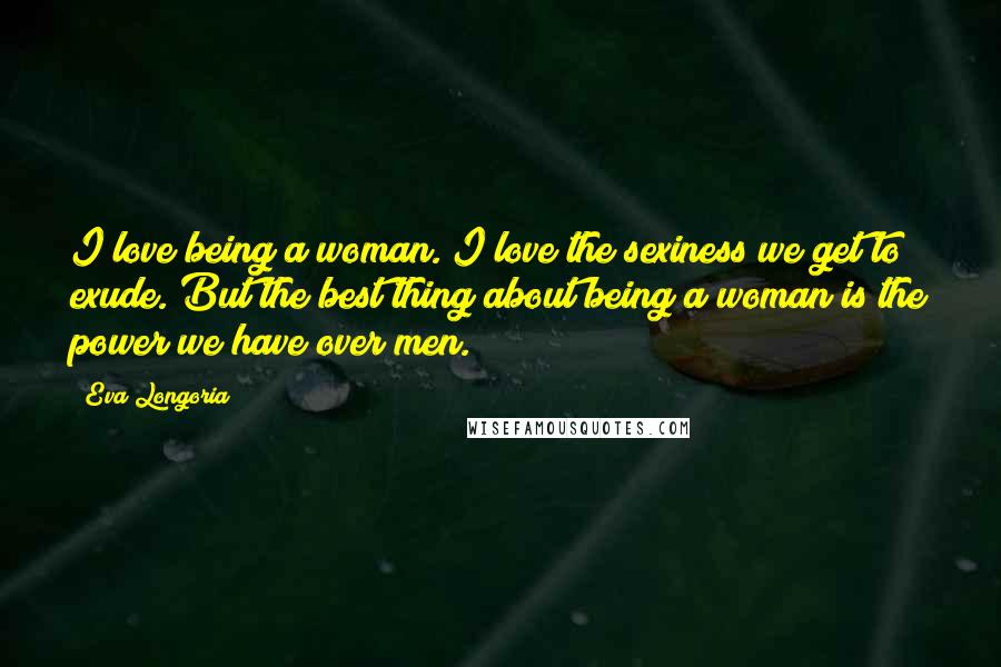 Eva Longoria Quotes: I love being a woman. I love the sexiness we get to exude. But the best thing about being a woman is the power we have over men.