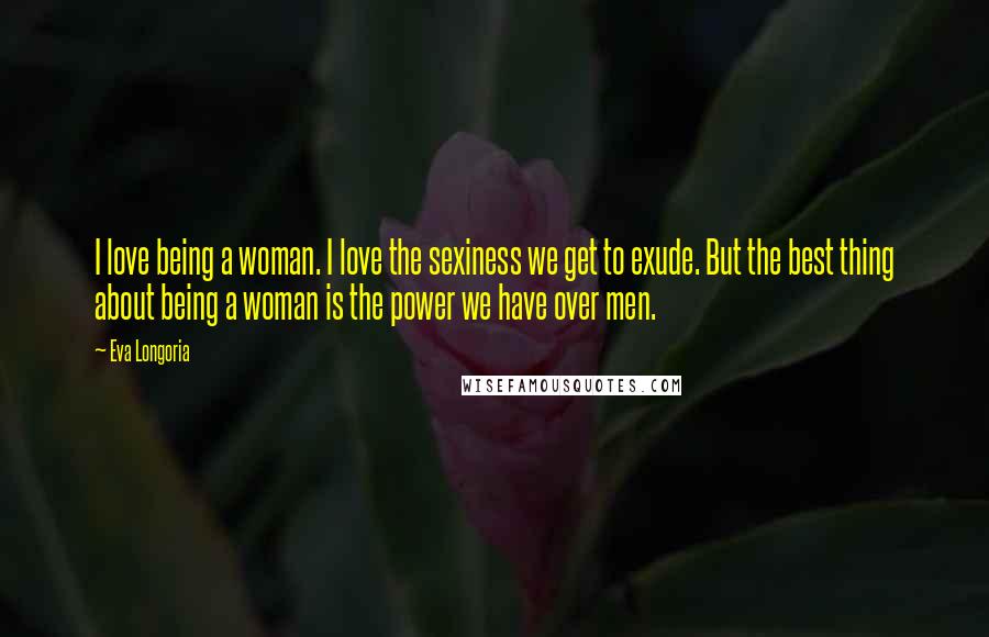 Eva Longoria Quotes: I love being a woman. I love the sexiness we get to exude. But the best thing about being a woman is the power we have over men.