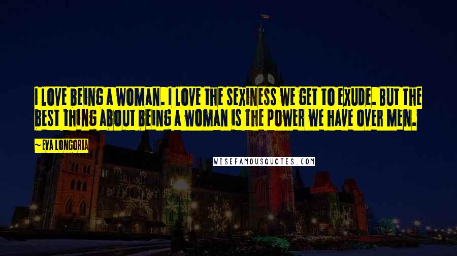Eva Longoria Quotes: I love being a woman. I love the sexiness we get to exude. But the best thing about being a woman is the power we have over men.