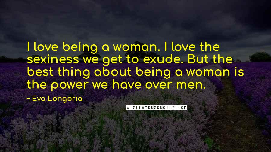 Eva Longoria Quotes: I love being a woman. I love the sexiness we get to exude. But the best thing about being a woman is the power we have over men.