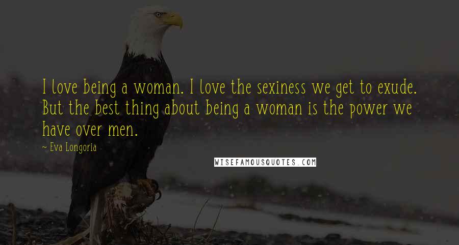 Eva Longoria Quotes: I love being a woman. I love the sexiness we get to exude. But the best thing about being a woman is the power we have over men.