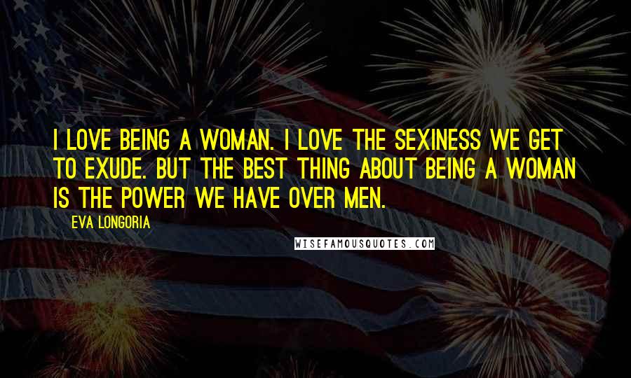 Eva Longoria Quotes: I love being a woman. I love the sexiness we get to exude. But the best thing about being a woman is the power we have over men.