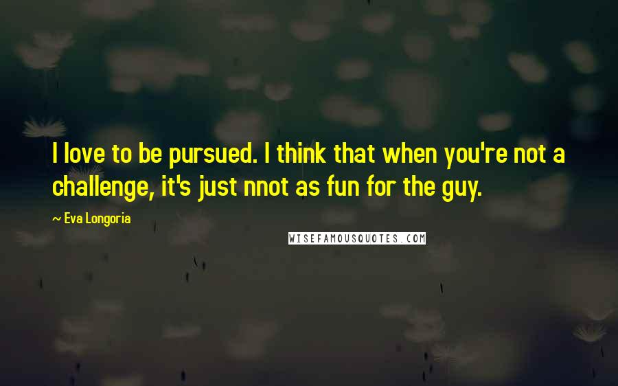 Eva Longoria Quotes: I love to be pursued. I think that when you're not a challenge, it's just nnot as fun for the guy.