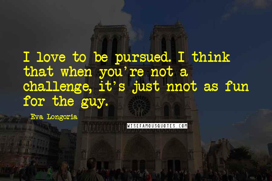 Eva Longoria Quotes: I love to be pursued. I think that when you're not a challenge, it's just nnot as fun for the guy.