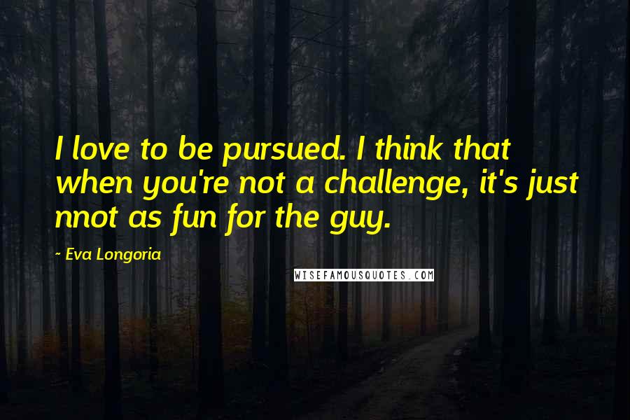 Eva Longoria Quotes: I love to be pursued. I think that when you're not a challenge, it's just nnot as fun for the guy.