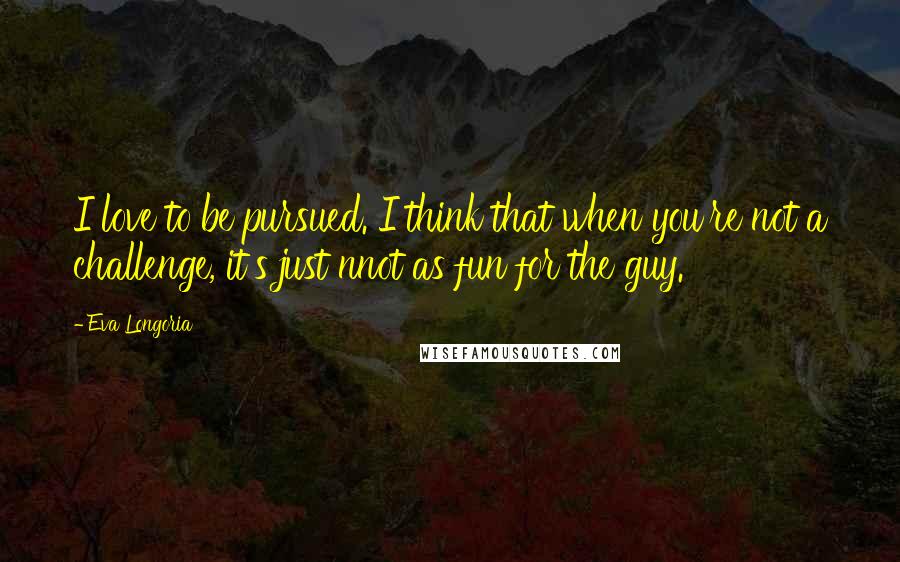 Eva Longoria Quotes: I love to be pursued. I think that when you're not a challenge, it's just nnot as fun for the guy.