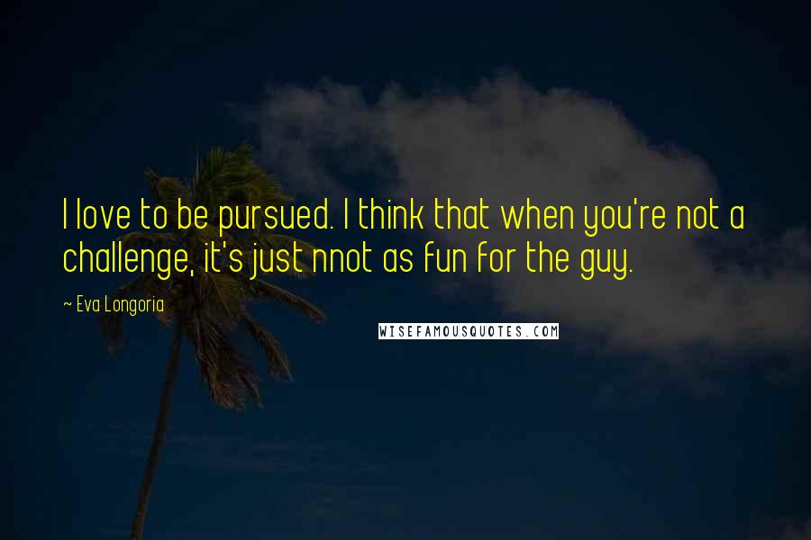 Eva Longoria Quotes: I love to be pursued. I think that when you're not a challenge, it's just nnot as fun for the guy.