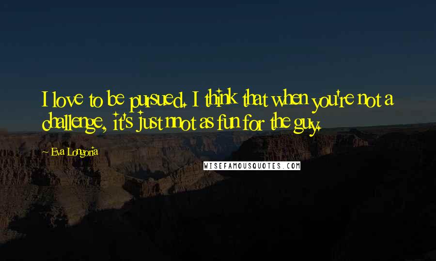 Eva Longoria Quotes: I love to be pursued. I think that when you're not a challenge, it's just nnot as fun for the guy.