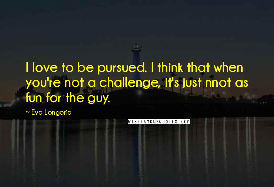 Eva Longoria Quotes: I love to be pursued. I think that when you're not a challenge, it's just nnot as fun for the guy.