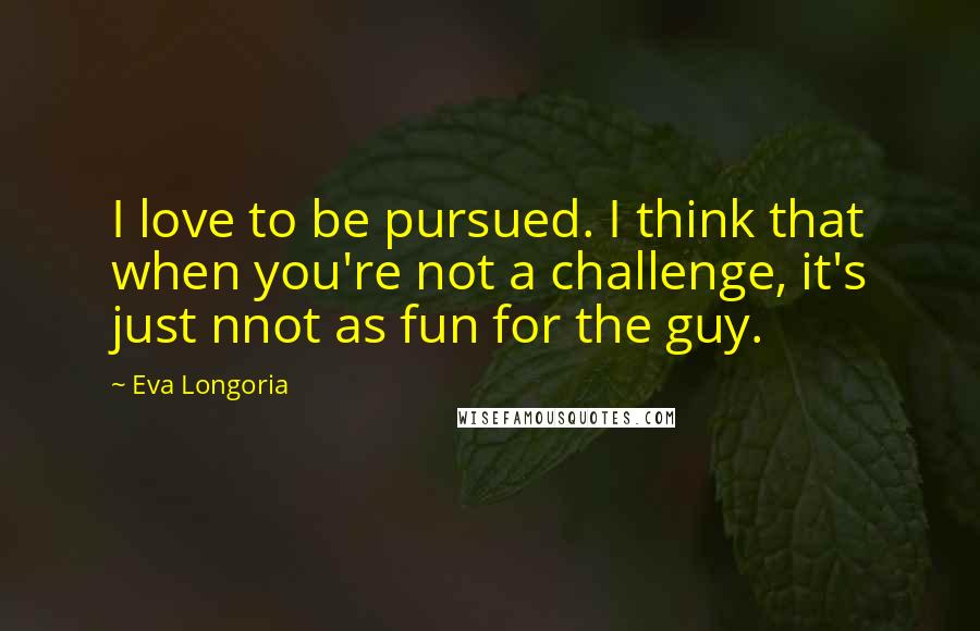 Eva Longoria Quotes: I love to be pursued. I think that when you're not a challenge, it's just nnot as fun for the guy.