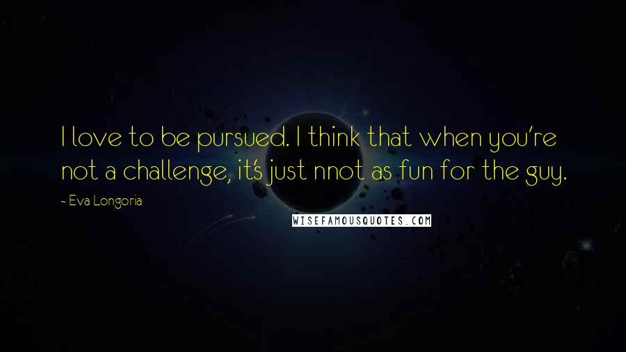 Eva Longoria Quotes: I love to be pursued. I think that when you're not a challenge, it's just nnot as fun for the guy.