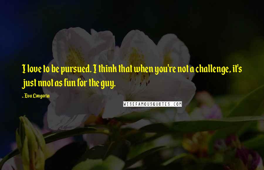 Eva Longoria Quotes: I love to be pursued. I think that when you're not a challenge, it's just nnot as fun for the guy.