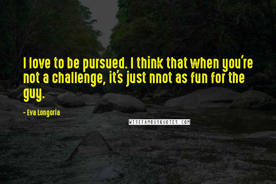 Eva Longoria Quotes: I love to be pursued. I think that when you're not a challenge, it's just nnot as fun for the guy.