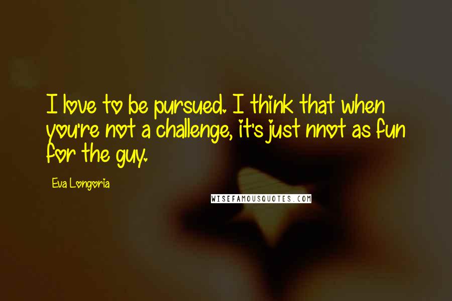 Eva Longoria Quotes: I love to be pursued. I think that when you're not a challenge, it's just nnot as fun for the guy.