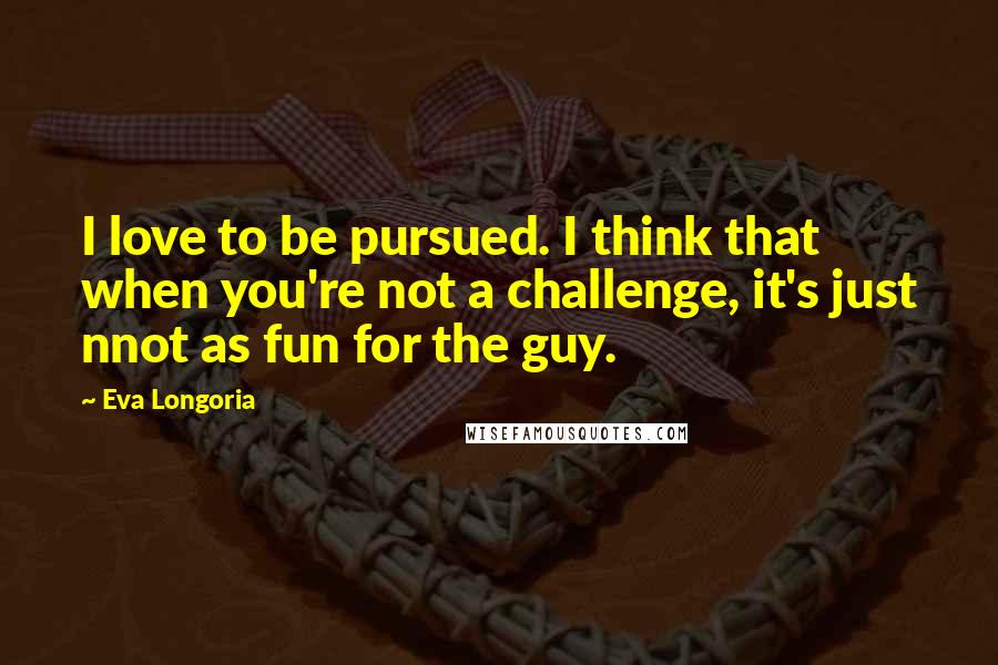 Eva Longoria Quotes: I love to be pursued. I think that when you're not a challenge, it's just nnot as fun for the guy.