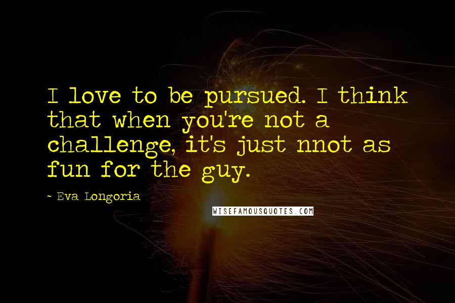 Eva Longoria Quotes: I love to be pursued. I think that when you're not a challenge, it's just nnot as fun for the guy.