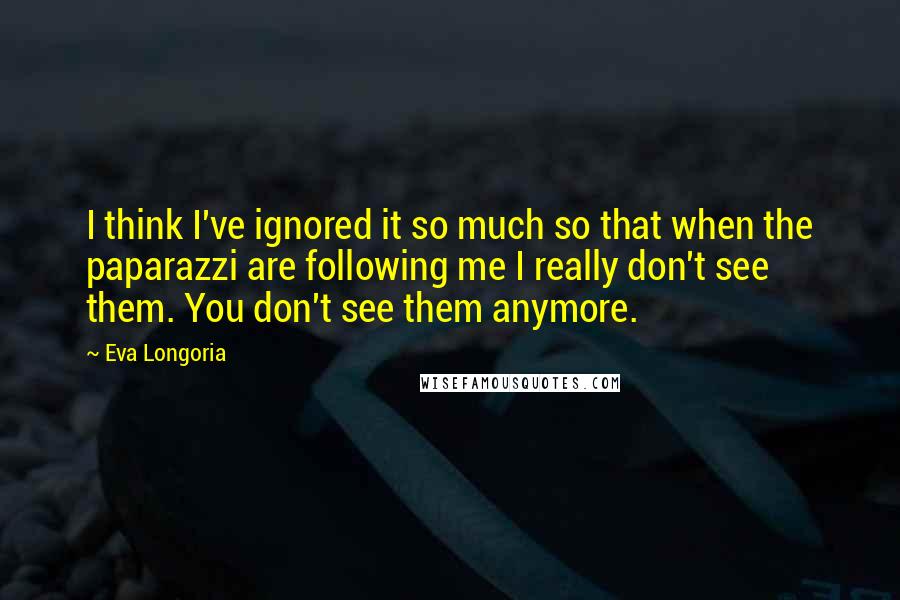 Eva Longoria Quotes: I think I've ignored it so much so that when the paparazzi are following me I really don't see them. You don't see them anymore.