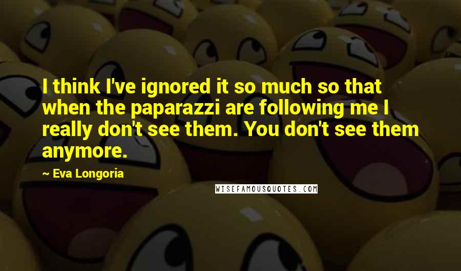 Eva Longoria Quotes: I think I've ignored it so much so that when the paparazzi are following me I really don't see them. You don't see them anymore.