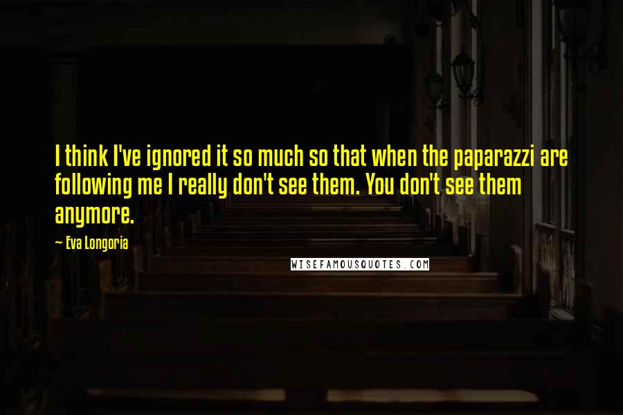 Eva Longoria Quotes: I think I've ignored it so much so that when the paparazzi are following me I really don't see them. You don't see them anymore.