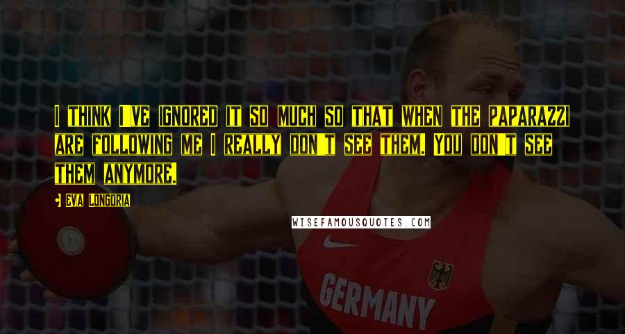 Eva Longoria Quotes: I think I've ignored it so much so that when the paparazzi are following me I really don't see them. You don't see them anymore.