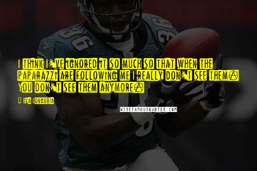Eva Longoria Quotes: I think I've ignored it so much so that when the paparazzi are following me I really don't see them. You don't see them anymore.