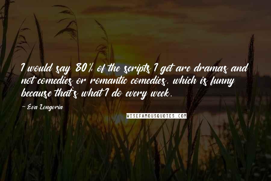 Eva Longoria Quotes: I would say 80% of the scripts I get are dramas and not comedies or romantic comedies, which is funny because that's what I do every week.