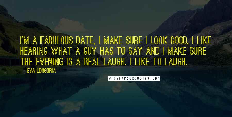 Eva Longoria Quotes: I'm a fabulous date, I make sure I look good, I like hearing what a guy has to say and I make sure the evening is a real laugh. I like to laugh.