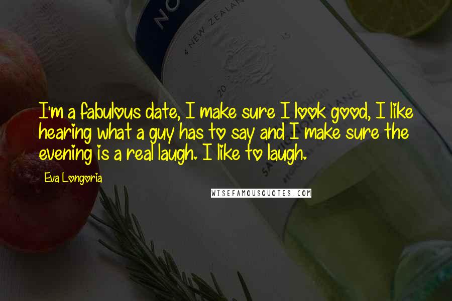 Eva Longoria Quotes: I'm a fabulous date, I make sure I look good, I like hearing what a guy has to say and I make sure the evening is a real laugh. I like to laugh.