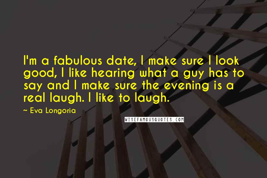Eva Longoria Quotes: I'm a fabulous date, I make sure I look good, I like hearing what a guy has to say and I make sure the evening is a real laugh. I like to laugh.