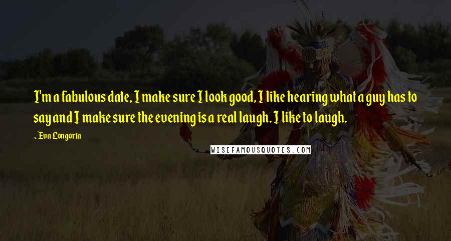 Eva Longoria Quotes: I'm a fabulous date, I make sure I look good, I like hearing what a guy has to say and I make sure the evening is a real laugh. I like to laugh.