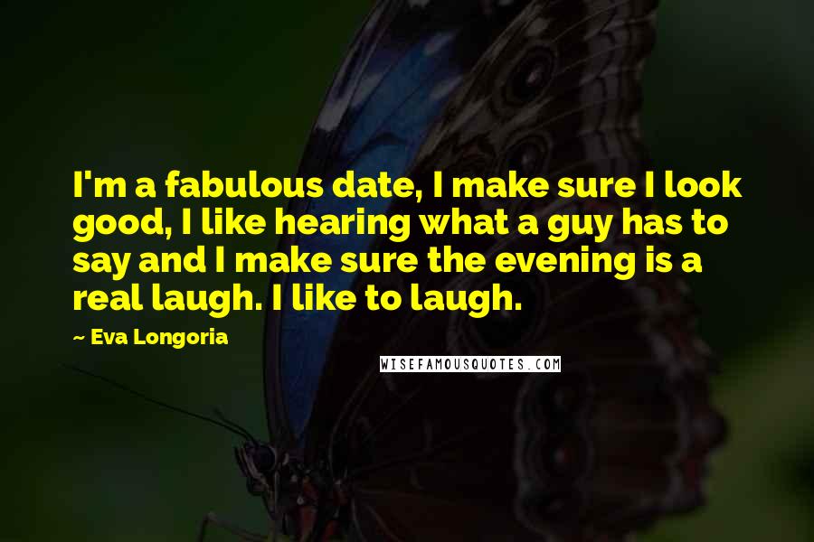 Eva Longoria Quotes: I'm a fabulous date, I make sure I look good, I like hearing what a guy has to say and I make sure the evening is a real laugh. I like to laugh.