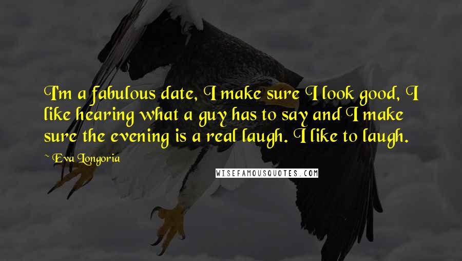 Eva Longoria Quotes: I'm a fabulous date, I make sure I look good, I like hearing what a guy has to say and I make sure the evening is a real laugh. I like to laugh.