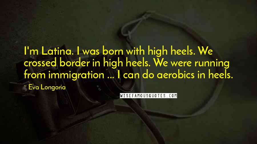 Eva Longoria Quotes: I'm Latina. I was born with high heels. We crossed border in high heels. We were running from immigration ... I can do aerobics in heels.