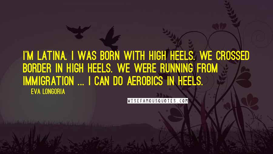 Eva Longoria Quotes: I'm Latina. I was born with high heels. We crossed border in high heels. We were running from immigration ... I can do aerobics in heels.