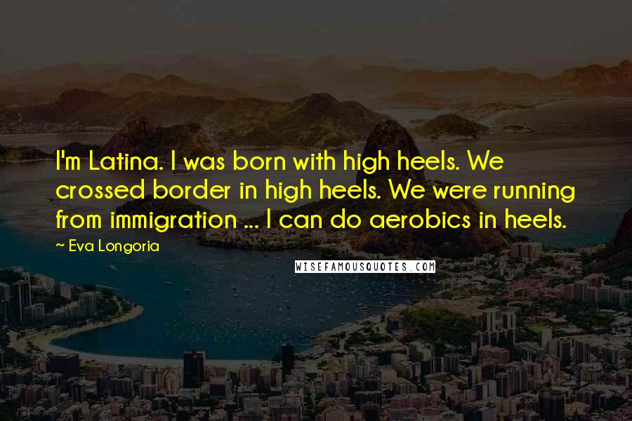 Eva Longoria Quotes: I'm Latina. I was born with high heels. We crossed border in high heels. We were running from immigration ... I can do aerobics in heels.