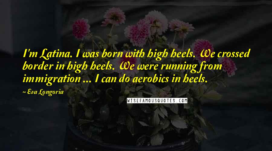 Eva Longoria Quotes: I'm Latina. I was born with high heels. We crossed border in high heels. We were running from immigration ... I can do aerobics in heels.