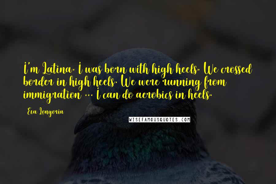 Eva Longoria Quotes: I'm Latina. I was born with high heels. We crossed border in high heels. We were running from immigration ... I can do aerobics in heels.