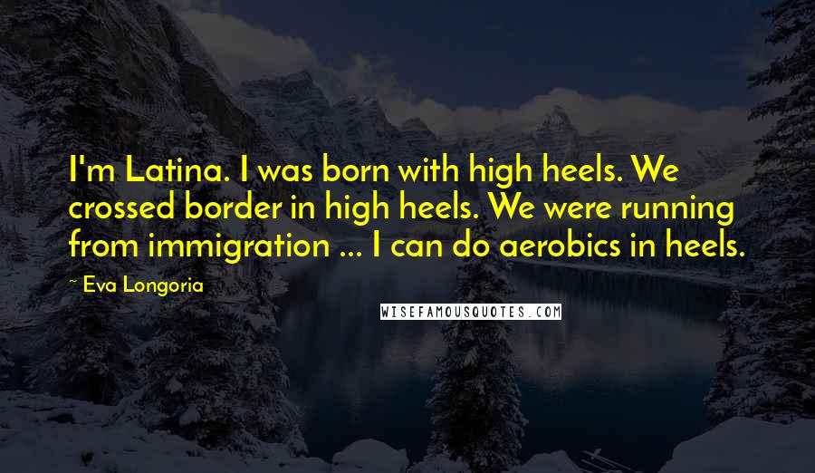 Eva Longoria Quotes: I'm Latina. I was born with high heels. We crossed border in high heels. We were running from immigration ... I can do aerobics in heels.