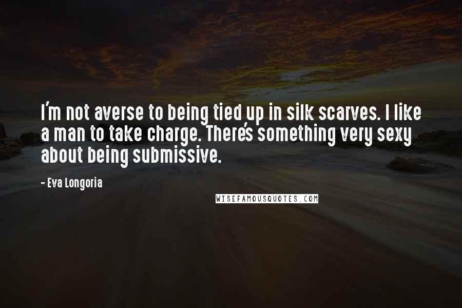 Eva Longoria Quotes: I'm not averse to being tied up in silk scarves. I like a man to take charge. There's something very sexy about being submissive.