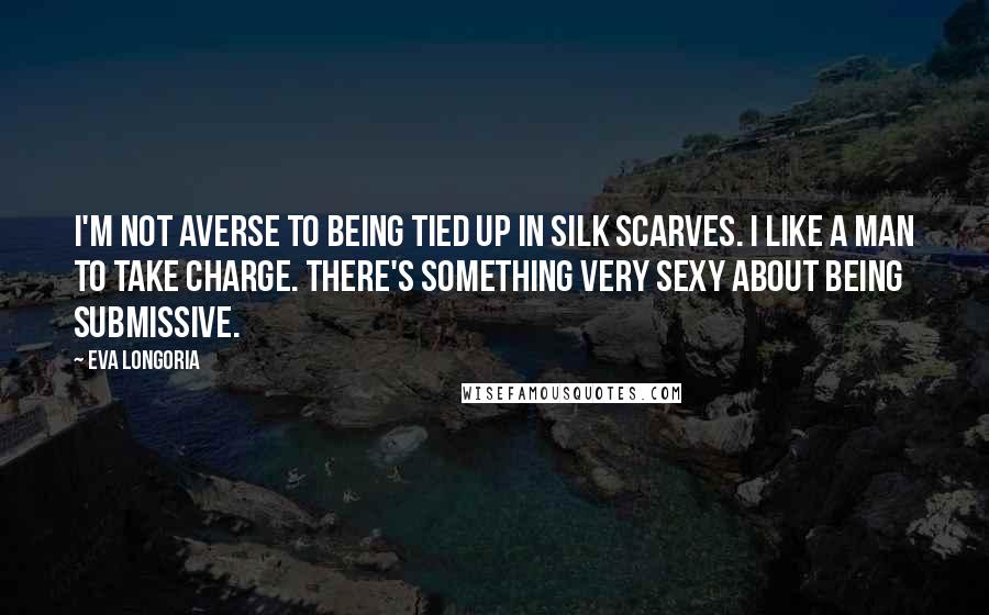 Eva Longoria Quotes: I'm not averse to being tied up in silk scarves. I like a man to take charge. There's something very sexy about being submissive.