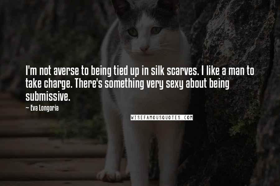 Eva Longoria Quotes: I'm not averse to being tied up in silk scarves. I like a man to take charge. There's something very sexy about being submissive.